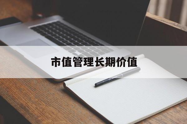 市值管理长期价值(市值管理长期价值是指)廊坊市